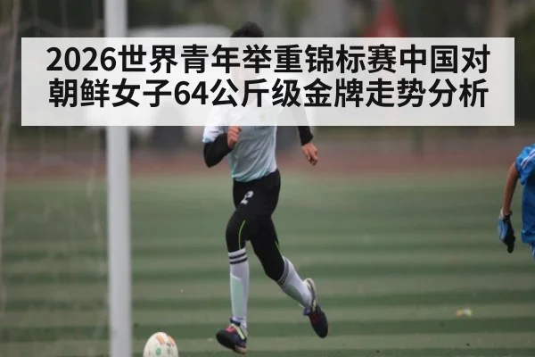 2026世界青年举重锦标赛中国对朝鲜女子64公斤级金牌走势分析