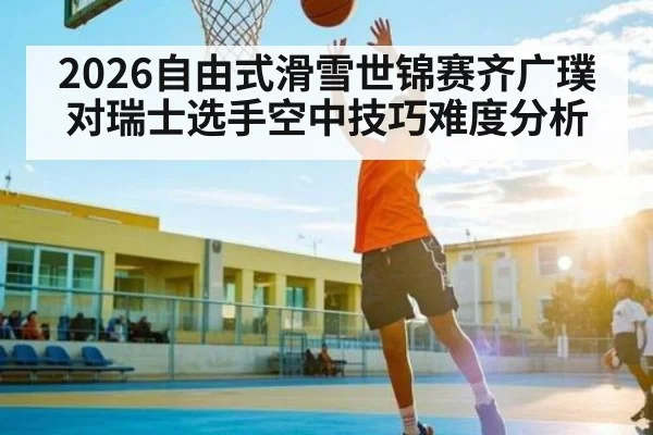 2026自由式滑雪世锦赛齐广璞对瑞士选手空中技巧难度分析