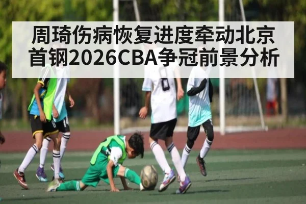 周琦伤病恢复进度牵动北京首钢2026CBA争冠前景分析
